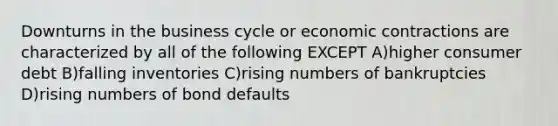 Downturns in the business cycle or economic contractions are characterized by all of the following EXCEPT A)higher consumer debt B)falling inventories C)rising numbers of bankruptcies D)rising numbers of bond defaults