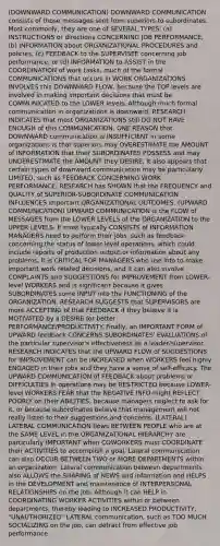 (DOWNWARD COMMUNICATION) DOWNWARD COMMUNICATION consists of those messages sent from superiors to subordinates. Most commonly, they are one of SEVERAL TYPES: (a) INSTRUCTIONS or directions CONCERNING JOB PERFORMANCE, (b) INFORMATION about ORGANIZATIONAL PROCEDURES and policies, (c) FEEDBACK to the SUPERVISEE concerning job performance, or (d) INFORMATION to ASSIST in the COORDINATION of work tasks, much of the formal COMMUNICATIONS that occurs in WORK ORGANIZATIONS INVOLVES this DOWNWARD FLOW, because the TOP levels are involved in making important decisions that must be COMMUNICATED to the LOWER levels. Although much formal communication in organizations is downward, RESEARCH INDICATES that most ORGANIZATIONS still DO NOT HAVE ENOUGH of this COMMUNICATION. ONE REASON that DOWNWARD communication is INSUFFICIENT in some organizations is that superiors may OVERESTIMATE the AMOUNT of INFORMATION that their SUBORDINATES POSSESS and may UNDERESTIMATE the AMOUNT they DESIRE, It also appears that certain types of downward communication may be particularly LIMITED, such as FEEDBACK CONCERNING WORK PERFORMANCE. RESEARCH has SHOWN that the FREQUENCY and QUALITY of SUPERIOR-SUBORDINATE COMMUNICATION INFLUENCES important ORGANIZATIONAL OUTCOMES. (UPWARD COMMUNICATION) UPWARD COMMUNICATION is the FLOW of MESSAGES from the LOWER LEVELS of the ORGANIZATION to the UPPER LEVELS. It most typically CONSISTS of INFORMATION MANAGERS need to perform their jobs, such as feedback concerning the status of lower-level operations, which could include reports of production output or information about any problems. It is CRITICAL FOR MANAGERS who use info to make important work related decisions, and it can also involve COMPLAINTS and SUGGESTIONS for IMPROVEMENT from LOWER-level WORKERS and is significant because it gives SUBORDINATES some INPUT into the FUNCTIONING of the ORGANIZATION. RESEARCH SUGGESTS that SUPERVISORS are more ACCEPTING of that FEEDBACK if they believe it is MOTIVATED by a DESIRE for better PERFORMANCE/PRODUCTIVITY. Finally, an IMPORTANT FORM of UPWARD feedback CONCERNS SUBORDINATES' EVALUATIONS of the particular supervisor's effectiveness as a leader/supervisor. RESEARCH INDICATES that the UPWARD FLOW of SUGGESTIONS for IMPROVEMENT can be INCREASED when WORKERS feel highly ENGAGED in their jobs and they have a sense of self-efficacy. The UPWARD COMMUNICATION of FEEDBACK about problems or DIFFICULTIES in operations may be RESTRICTED because LOWER-level WORKERS FEAR that the NEGATIVE INFO might REFLECT POORLY on their ABILITIES, because managers neglect to ask for it, or because subordinates believe that management will not really listen to their suggestions and concerns. (LATERAL) LATERAL COMMUNICATION flows BETWEEN PEOPLE who are at the SAME LEVEL in the ORGANIZATIONAL HIERARCHY are particularly IMPORTANT when COWORKERS must COORDINATE their ACTIVITIES to accomplish a goal. Lateral communication can also OCCUR BETWEEN TWO or MORE DEPARTMENTS within an organization. Lateral communication between departments also ALLOWS the SHARING of NEWS and information and HELPS in the DEVELOPMENT and maintenance of INTERPERSONAL RELATIONSHIPS on the job. Although it can HELP in COORDINATING WORKER ACTIVITIES within or between departments, thereby leading to INCREASED PRODUCTIVITY, "UNAUTHORIZED" LATERAL communication, such as TOO MUCH SOCIALIZING on the job, can detract from effective job performance.