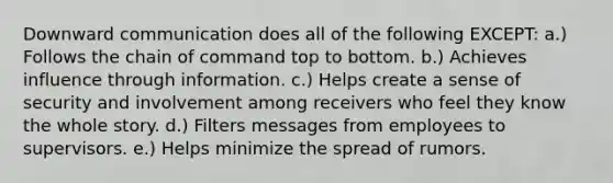 Downward communication does all of the following EXCEPT: a.) Follows the chain of command top to bottom. b.) Achieves influence through information. c.) Helps create a sense of security and involvement among receivers who feel they know the whole story. d.) Filters messages from employees to supervisors. e.) Helps minimize the spread of rumors.