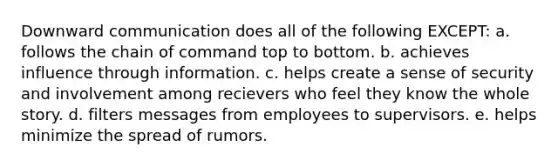 Downward communication does all of the following EXCEPT: a. follows the chain of command top to bottom. b. achieves influence through information. c. helps create a sense of security and involvement among recievers who feel they know the whole story. d. filters messages from employees to supervisors. e. helps minimize the spread of rumors.