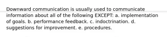 Downward communication is usually used to communicate information about all of the following EXCEPT: a. implementation of goals. b. performance feedback. c. indoctrination. d. suggestions for improvement. e. procedures.