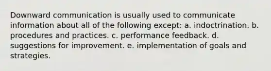 Downward communication is usually used to communicate information about all of the following except: a. indoctrination. b. procedures and practices. c. performance feedback. d. suggestions for improvement. e. implementation of goals and strategies.