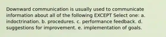 Downward communication is usually used to communicate information about all of the following EXCEPT Select one: a. indoctrination. b. procedures. c. performance feedback. d. suggestions for improvement. e. implementation of goals.