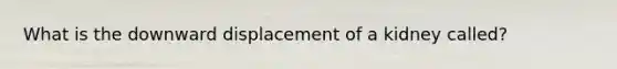 What is the downward displacement of a kidney called?