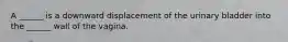 A ______ is a downward displacement of the urinary bladder into the ______ wall of the vagina.