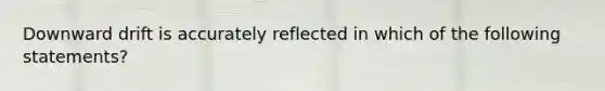 Downward drift is accurately reflected in which of the following statements?