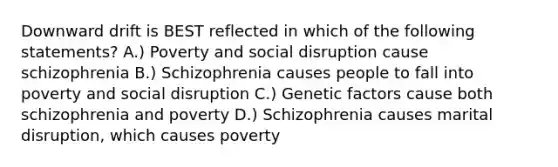 Downward drift is BEST reflected in which of the following statements? A.) Poverty and social disruption cause schizophrenia B.) Schizophrenia causes people to fall into poverty and social disruption C.) Genetic factors cause both schizophrenia and poverty D.) Schizophrenia causes marital disruption, which causes poverty