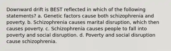 Downward drift is BEST reflected in which of the following statements? a. Genetic factors cause both schizophrenia and poverty. b. Schizophrenia causes marital disruption, which then causes poverty. c. Schizophrenia causes people to fall into poverty and social disruption. d. Poverty and social disruption cause schizophrenia.