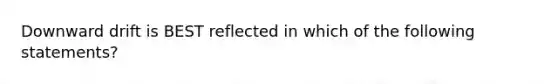 Downward drift is BEST reflected in which of the following statements?