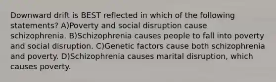 Downward drift is BEST reflected in which of the following statements? A)Poverty and social disruption cause schizophrenia. B)Schizophrenia causes people to fall into poverty and social disruption. C)Genetic factors cause both schizophrenia and poverty. D)Schizophrenia causes marital disruption, which causes poverty.