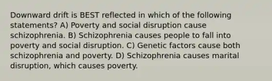 Downward drift is BEST reflected in which of the following statements? A) Poverty and social disruption cause schizophrenia. B) Schizophrenia causes people to fall into poverty and social disruption. C) Genetic factors cause both schizophrenia and poverty. D) Schizophrenia causes marital disruption, which causes poverty.