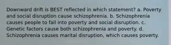 Downward drift is BEST reflected in which statement? a. Poverty and social disruption cause schizophrenia. b. Schizophrenia causes people to fall into poverty and social disruption. c. Genetic factors cause both schizophrenia and poverty. d. Schizophrenia causes marital disruption, which causes poverty.