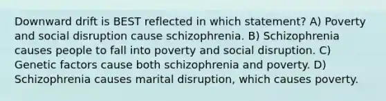 Downward drift is BEST reflected in which statement? A) Poverty and social disruption cause schizophrenia. B) Schizophrenia causes people to fall into poverty and social disruption. C) Genetic factors cause both schizophrenia and poverty. D) Schizophrenia causes marital disruption, which causes poverty.