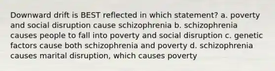 Downward drift is BEST reflected in which statement? a. poverty and social disruption cause schizophrenia b. schizophrenia causes people to fall into poverty and social disruption c. genetic factors cause both schizophrenia and poverty d. schizophrenia causes marital disruption, which causes poverty