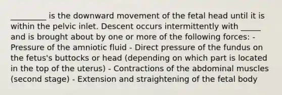 _________ is the downward movement of the fetal head until it is within the pelvic inlet. Descent occurs intermittently with _____ and is brought about by one or more of the following forces: - Pressure of the amniotic fluid - Direct pressure of the fundus on the fetus's buttocks or head (depending on which part is located in the top of the uterus) - Contractions of the abdominal muscles (second stage) - Extension and straightening of the fetal body