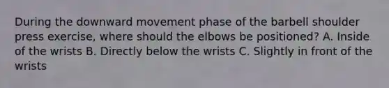 During the downward movement phase of the barbell shoulder press exercise, where should the elbows be positioned? A. Inside of the wrists B. Directly below the wrists C. Slightly in front of the wrists