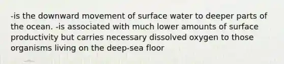 -is the downward movement of surface water to deeper parts of the ocean. -is associated with much lower amounts of surface productivity but carries necessary dissolved oxygen to those organisms living on the deep-sea floor