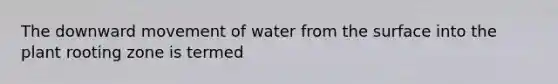 The downward movement of water from the surface into the plant rooting zone is termed