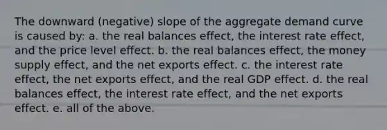 The downward (negative) slope of the aggregate demand curve is caused by: a. the real balances effect, the interest rate effect, and the price level effect. b. the real balances effect, the money supply effect, and the net exports effect. c. the interest rate effect, the net exports effect, and the real GDP effect. d. the real balances effect, the interest rate effect, and the net exports effect. e. all of the above.