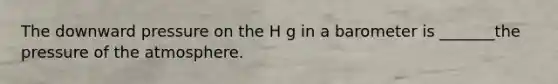 The downward pressure on the H g in a barometer is _______the pressure of the atmosphere.