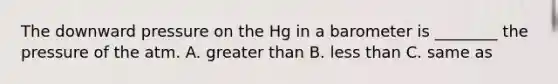 The downward pressure on the Hg in a barometer is ________ the pressure of the atm. A. <a href='https://www.questionai.com/knowledge/ktgHnBD4o3-greater-than' class='anchor-knowledge'>greater than</a> B. <a href='https://www.questionai.com/knowledge/k7BtlYpAMX-less-than' class='anchor-knowledge'>less than</a> C. same as