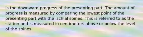 Is the downward progress of the presenting part. The amount of progress is measured by comparing the lowest point of the presenting part with the ischial spines. This is referred to as the station and is measured in centimeters above or below the level of the spines