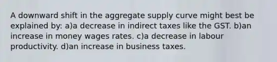 A downward shift in the aggregate supply curve might best be explained by: a)a decrease in indirect taxes like the GST. b)an increase in money wages rates. c)a decrease in labour productivity. d)an increase in business taxes.