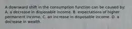 A downward shift in the consumption function can be caused by: A. a decrease in disposable income. B. expectations of higher permanent income. C. an increase in disposable income. D. a decrease in wealth.