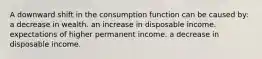 A downward shift in the consumption function can be caused by: a decrease in wealth. an increase in disposable income. expectations of higher permanent income. a decrease in disposable income.