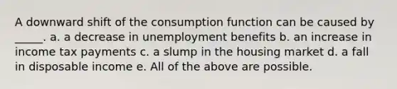 A downward shift of the consumption function can be caused by _____. a. a decrease in unemployment benefits b. an increase in income tax payments c. a slump in the housing market d. a fall in disposable income e. All of the above are possible.