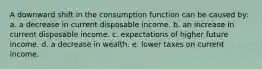 A downward shift in the consumption function can be caused by: a. a decrease in current disposable income. b. an increase in current disposable income. c. expectations of higher future income. d. a decrease in wealth. e. lower taxes on current income.