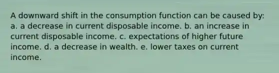 A downward shift in the consumption function can be caused by: a. a decrease in current disposable income. b. an increase in current disposable income. c. expectations of higher future income. d. a decrease in wealth. e. lower taxes on current income.