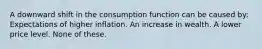 A downward shift in the consumption function can be caused by: Expectations of higher inflation. An increase in wealth. A lower price level. None of these.