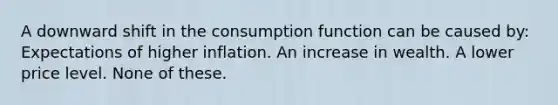 A downward shift in the consumption function can be caused by: Expectations of higher inflation. An increase in wealth. A lower price level. None of these.