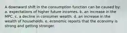 A downward shift in the consumption function can be caused by: a. expectations of higher future incomes. b. an increase in the MPC. c. a decline in consumer wealth. d. an increase in the wealth of households. e. economic reports that the economy is strong and getting stronger.