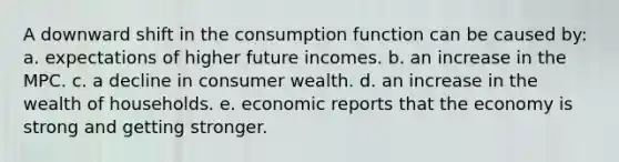 A downward shift in the consumption function can be caused by: a. expectations of higher future incomes. b. an increase in the MPC. c. a decline in consumer wealth. d. an increase in the wealth of households. e. economic reports that the economy is strong and getting stronger.