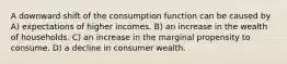 A downward shift of the consumption function can be caused by A) expectations of higher incomes. B) an increase in the wealth of households. C) an increase in the marginal propensity to consume. D) a decline in consumer wealth.