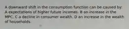 A downward shift in the consumption function can be caused by: A expectations of higher future incomes. B an increase in the MPC. C a decline in consumer wealth. D an increase in the wealth of households.