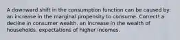 A downward shift in the consumption function can be caused by: an increase in the marginal propensity to consume. Correct! a decline in consumer wealth. an increase in the wealth of households. expectations of higher incomes.