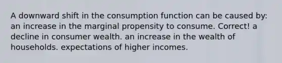 A downward shift in the consumption function can be caused by: an increase in the marginal propensity to consume. Correct! a decline in consumer wealth. an increase in the wealth of households. expectations of higher incomes.