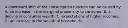 A downward shift of the consumption function can be caused by: A. an increase in the marginal propensity to consume. B. a decline in consumer wealth. C. expectations of higher incomes. D. an increase in the wealth of households.