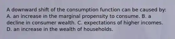 A downward shift of the consumption function can be caused by: A. an increase in the marginal propensity to consume. B. a decline in consumer wealth. C. expectations of higher incomes. D. an increase in the wealth of households.