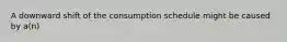 A downward shift of the consumption schedule might be caused by a(n)