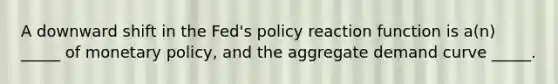 A downward shift in the Fed's policy reaction function is a(n) _____ of monetary policy, and the aggregate demand curve _____.