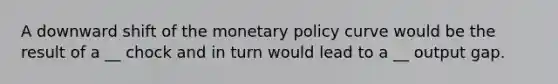 A downward shift of the monetary policy curve would be the result of a __ chock and in turn would lead to a __ output gap.