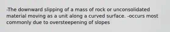 -The downward slipping of a mass of rock or unconsolidated material moving as a unit along a curved surface. -occurs most commonly due to oversteepening of slopes