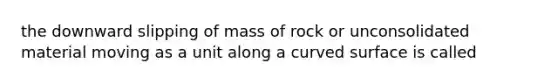 the downward slipping of mass of rock or unconsolidated material moving as a unit along a curved surface is called