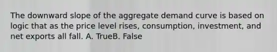 The downward slope of the aggregate demand curve is based on logic that as the price level rises, consumption, investment, and net exports all fall. A. TrueB. False