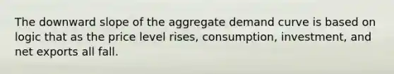 The downward slope of the aggregate demand curve is based on logic that as the price level rises, consumption, investment, and net exports all fall.