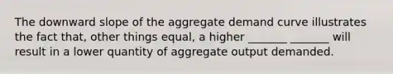 The downward slope of the aggregate demand curve illustrates the fact that, other things equal, a higher _______ _______ will result in a lower quantity of aggregate output demanded.